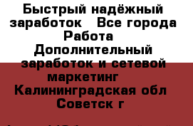 Быстрый надёжный заработок - Все города Работа » Дополнительный заработок и сетевой маркетинг   . Калининградская обл.,Советск г.